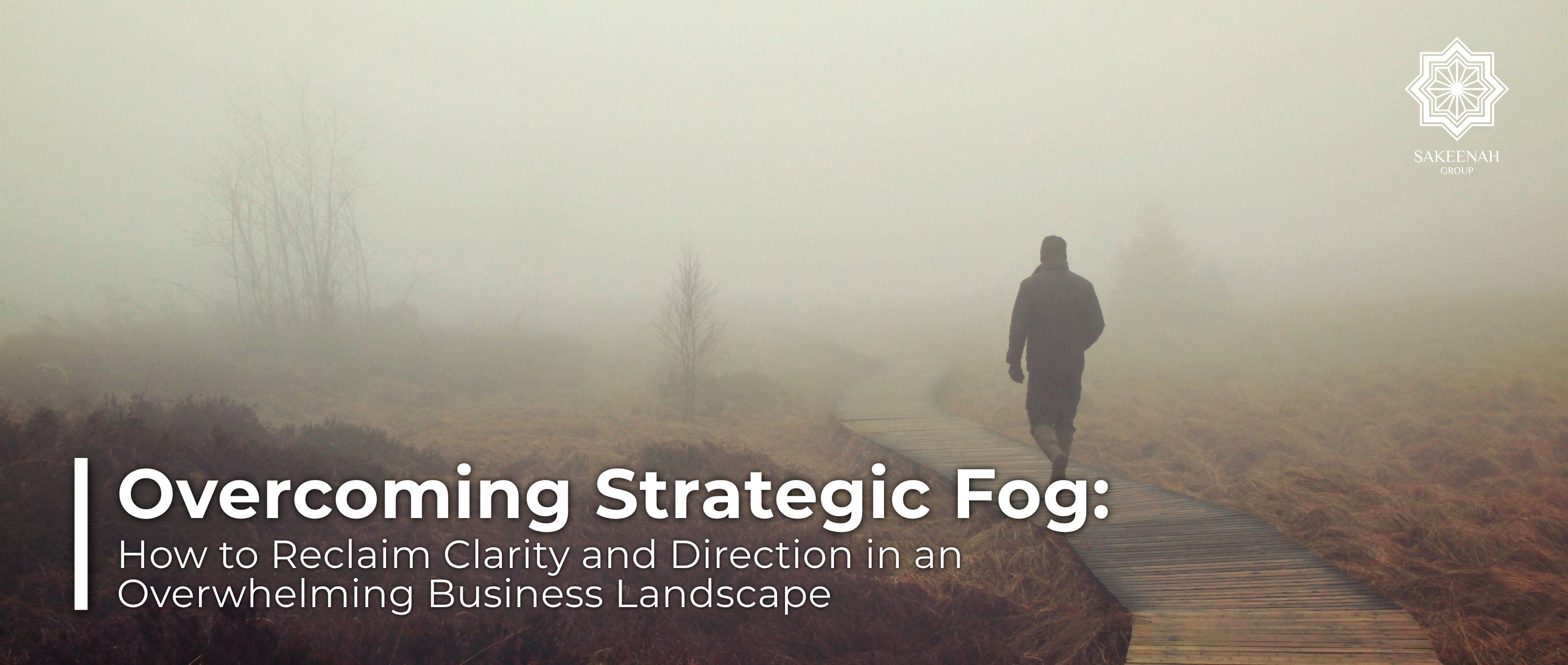 A lone figure walking down a wooden boardwalk into a dense, heavy mist, symbolizing the concept of strategic fog in business. The image features Sakeenah Group's logo in the top-right corner and a text overlay with the blog title: 'Overcoming Strategic Fog: How to Reclaim Clarity and Direction in an Overwhelming Business Landscape.'